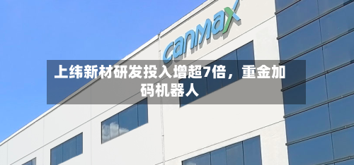 上纬新材研发投入增超7倍	，重金加码机器人-第2张图片