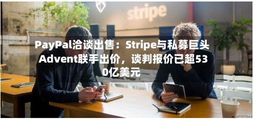PayPal洽谈出售：Stripe与私募巨头Advent联手出价，谈判报价已超530亿美元-第2张图片