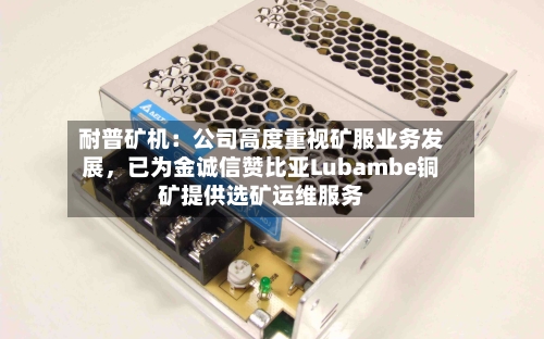 耐普矿机：公司高度重视矿服业务发展	，已为金诚信赞比亚Lubambe铜矿提供选矿运维服务-第2张图片