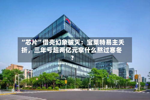 “芯片”借壳幻象破灭：宝莱特易主夭折，三年亏超两亿元拿什么熬过寒冬？-第2张图片