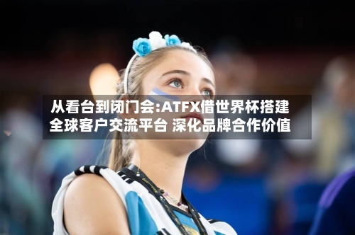 从看台到闭门会:ATFX借世界杯搭建全球客户交流平台 深化品牌合作价值