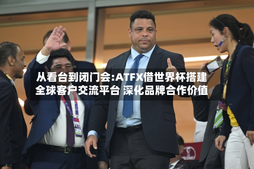从看台到闭门会:ATFX借世界杯搭建全球客户交流平台 深化品牌合作价值-第2张图片