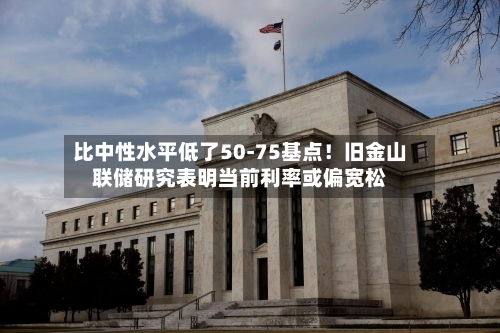 比中性水平低了50-75基点！旧金山联储研究表明当前利率或偏宽松-第2张图片