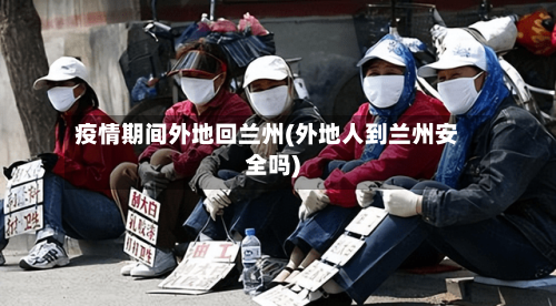 疫情期间外地回兰州(外地人到兰州安全吗)