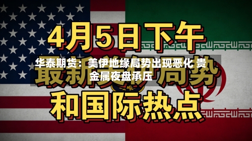 华泰期货：美伊地缘局势出现恶化 贵金属夜盘承压-第2张图片