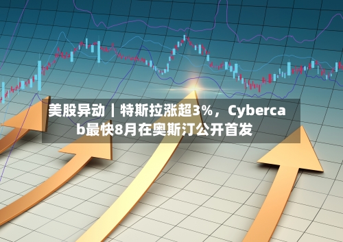美股异动｜特斯拉涨超3%	，Cybercab最快8月在奥斯汀公开首发-第2张图片
