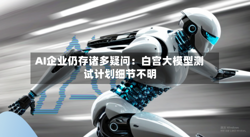 AI企业仍存诸多疑问:白宫大模型测试计划细节不明-第3张图片