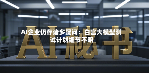 AI企业仍存诸多疑问:白宫大模型测试计划细节不明-第2张图片