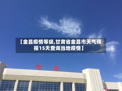 【金昌疫情等级,甘肃省金昌市天气预报15天查询当地疫情】-第2张图片