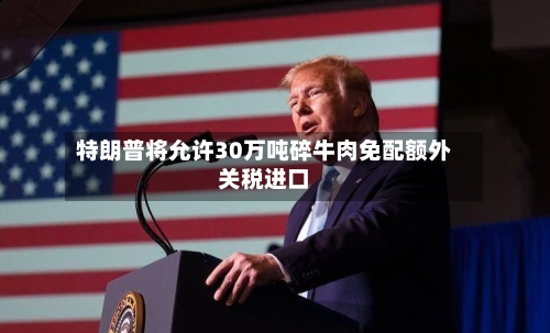 特朗普将允许30万吨碎牛肉免配额外关税进口
