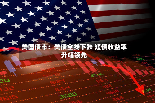 美国债市:美债全线下跌 短债收益率升幅领先-第2张图片