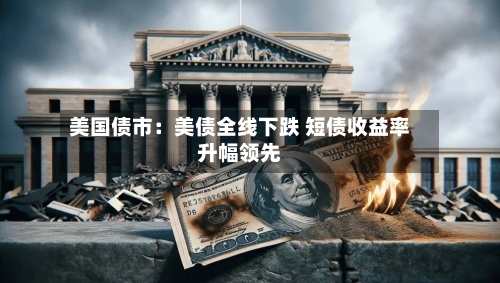 美国债市:美债全线下跌 短债收益率升幅领先-第3张图片