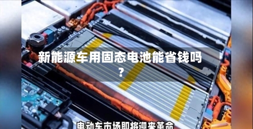 新能源车用固态电池能省钱吗？