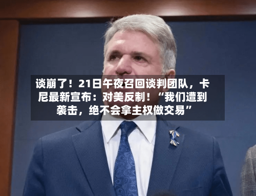 谈崩了！21日午夜召回谈判团队，卡尼最新宣布：对美反制！“我们遭到袭击	，绝不会拿主权做交易”-第3张图片