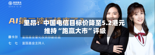 里昂：中国电信目标价降至5.2港元 维持“跑赢大市”评级