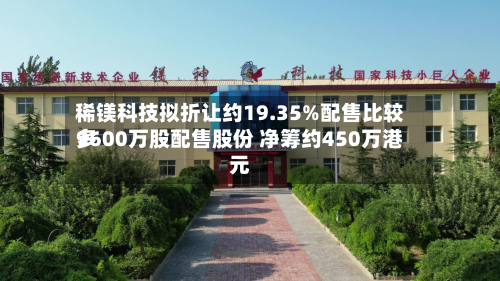 稀镁科技拟折让约19.35%配售比较多
9600万股配售股份 净筹约450万港元-第3张图片