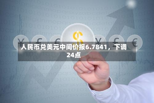 人民币兑美元中间价报6.7841，下调24点-第3张图片