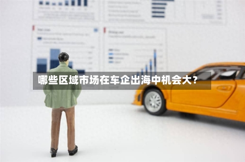 哪些区域市场在车企出海中机会大？