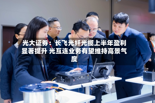 光大证券:长飞光纤光缆上半年盈利显著提升 光互连业务有望维持高景气度-第3张图片