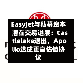 EasyJet与私募资本潜在交易进展：Castlelake退出，Apollo达成更高估值协议-第2张图片
