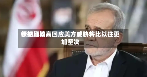 伊朗比较高领袖顾问：回应美方威胁将比以往更加坚决