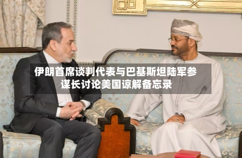 伊朗首席谈判代表与巴基斯坦陆军参谋长讨论美国谅解备忘录
