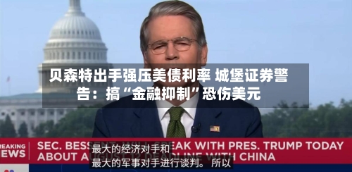 贝森特出手强压美债利率 城堡证券警告：搞“金融抑制”恐伤美元-第3张图片
