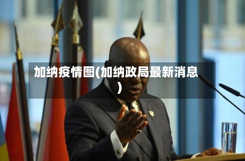 加纳疫情图(加纳政局最新消息)-第2张图片