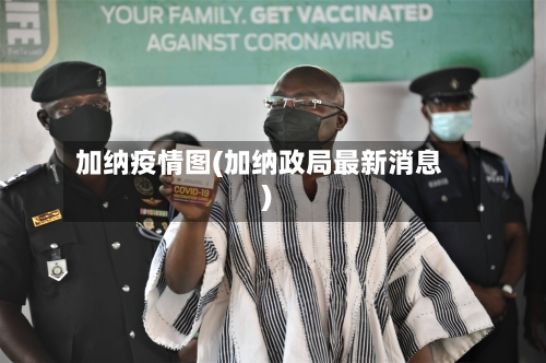加纳疫情图(加纳政局最新消息)-第3张图片