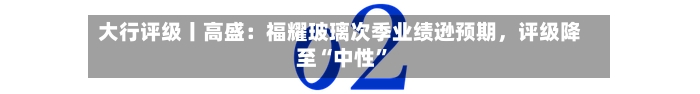 大行评级丨高盛：福耀玻璃次季业绩逊预期，评级降至“中性	”-第2张图片