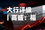 大行评级丨高盛：福耀玻璃次季业绩逊预期，评级降至“中性”