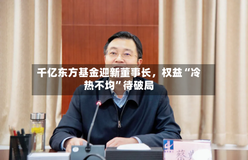 千亿东方基金迎新董事长	，权益“冷热不均”待破局-第2张图片