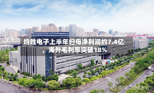 均胜电子上半年归母净利润约7.4亿，海外毛利率突破18%-第2张图片