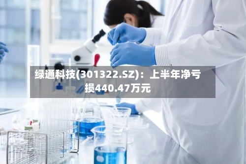 绿通科技(301322.SZ)：上半年净亏损440.47万元