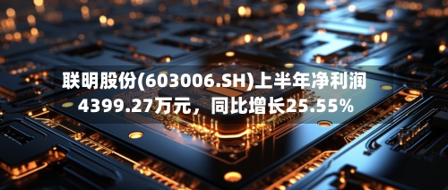 联明股份(603006.SH)上半年净利润4399.27万元，同比增长25.55%-第2张图片