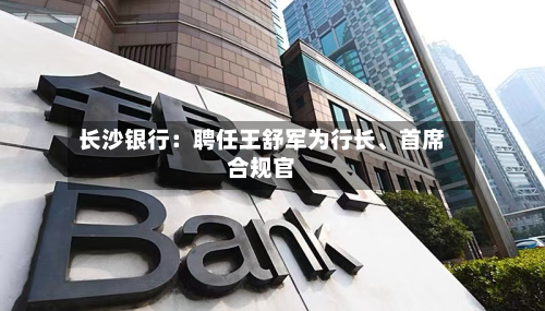 长沙银行：聘任王舒军为行长、首席合规官-第2张图片