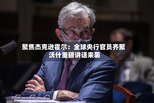 聚焦杰克逊霍尔：全球央行官员齐聚 沃什重磅讲话来袭-第2张图片