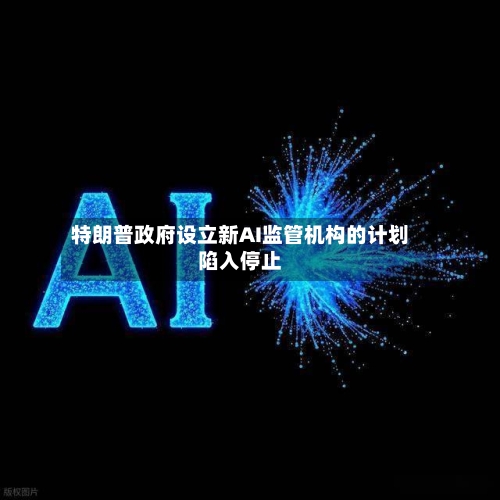 特朗普政府设立新AI监管机构的计划陷入停止-第2张图片